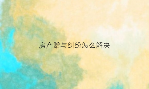 房产赠与纠纷怎么解决(房产赠与纠纷怎么解决最有效)
