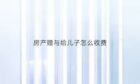 房产赠与给儿子怎么收费(把房屋赠与儿子还用交税吗)