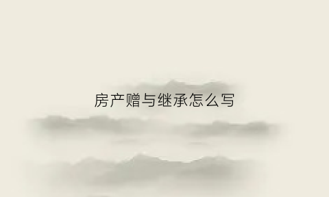 房产赠与继承怎么写(房屋赠予继承费用哪个合适)