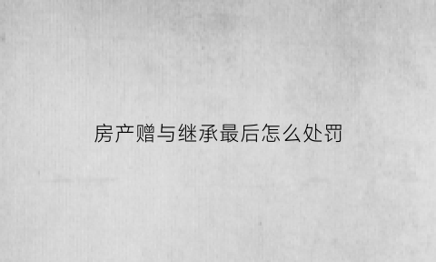 房产赠与继承最后怎么处罚(房屋赠与继承过户利弊)