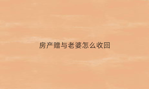 房产赠与老婆怎么收回(房产赠予老婆一半怎么公证)
