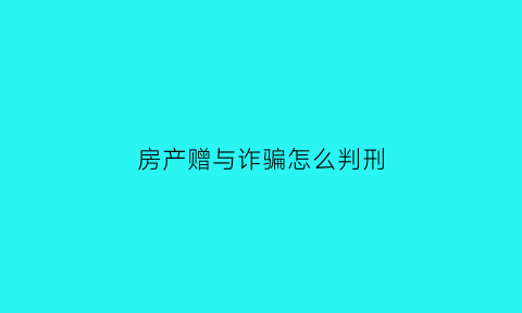 房产赠与诈骗怎么判刑(房产赠与诈骗怎么判刑的)