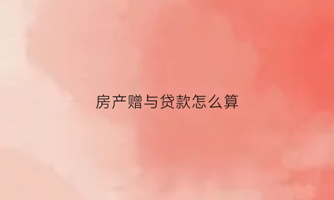 房产赠与贷款怎么算(房产赠与贷款怎么算利息)