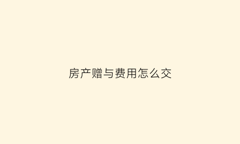 房产赠与费用怎么交(房产赠与收费标准)