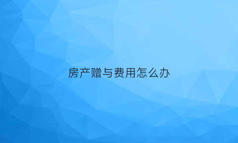 房产赠与费用怎么办(房产赠与费用怎么办理)