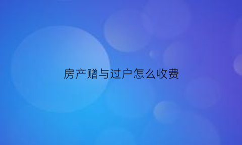 房产赠与过户怎么收费(房产赠与过户怎么收费合理)