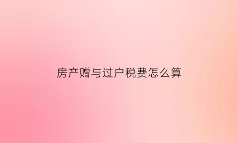房产赠与过户税费怎么算(房产赠与过户要交税吗)