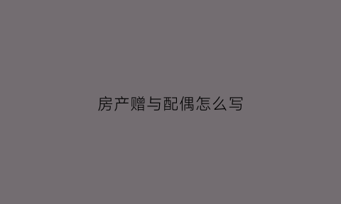 房产赠与配偶怎么写(房产赠与对象)