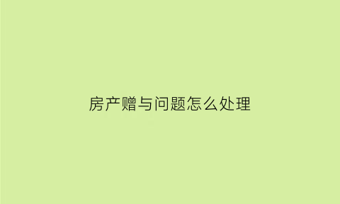 房产赠与问题怎么处理(房产赠与的生效条件)