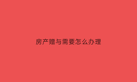 房产赠与需要怎么办理