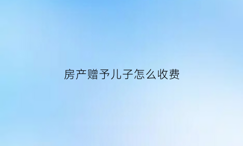 房产赠予儿子怎么收费(房子赠予给儿子需要交多少税)