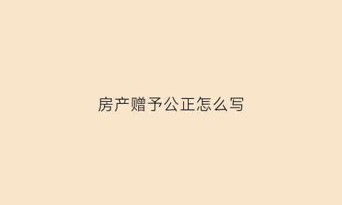 房产赠予公正怎么写(房屋赠与公证的正规格式)