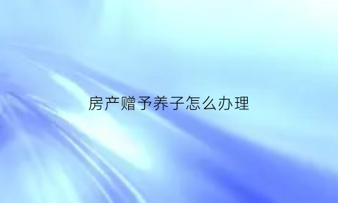 房产赠予养子怎么办理(2021房产赠与子女要交哪些费用)