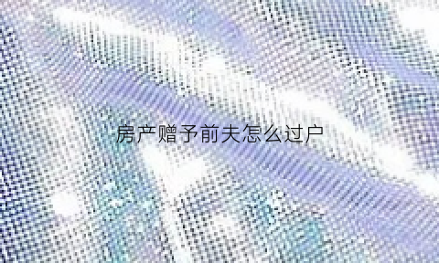 房产赠予前夫怎么过户(房产赠与前妻手续怎么办需要什么费用)
