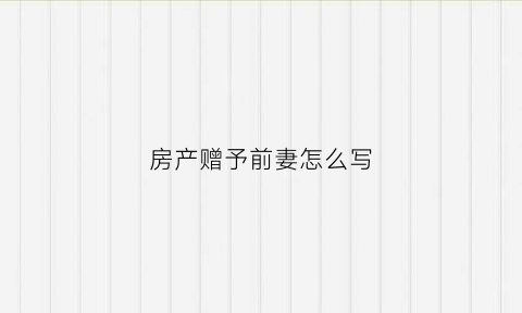 房产赠予前妻怎么写(房产赠与前妻手续怎么办需要什么费用)