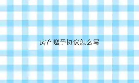 房产赠予协议怎么写(房产赠与协议怎么写才有法律效应)