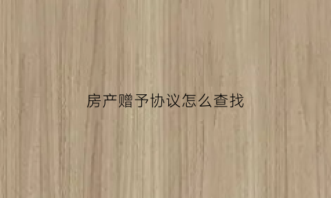 房产赠予协议怎么查找(房产赠与协议在哪里办)