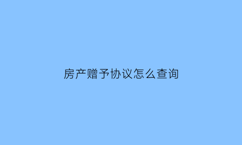 房产赠予协议怎么查询(房产赠与协议在哪里办)