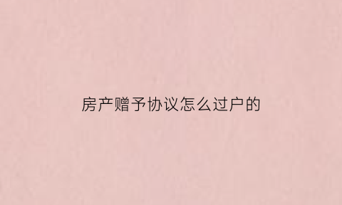 房产赠予协议怎么过户的(房子赠予的协议合同范文)