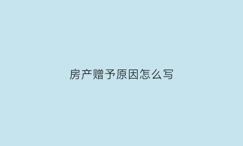 房产赠予原因怎么写(房产赠予原因怎么写才有效)