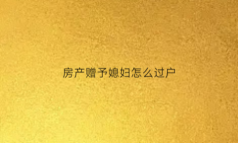房产赠予媳妇怎么过户(房产赠与老婆需要上税吗)