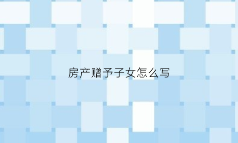 房产赠予子女怎么写(房产赠予子女怎么写证明)