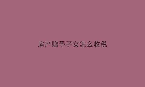 房产赠予子女怎么收税(房产赠予子女需要交什么税)