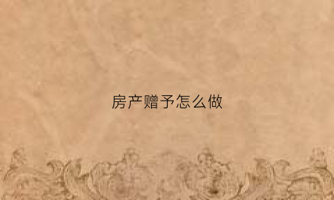 房产赠予怎么做(房产赠予手续如何办理)