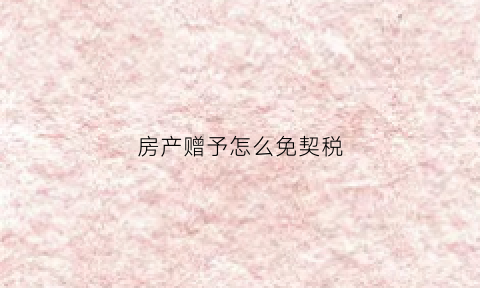 房产赠予怎么免契税(房屋赠与契税征收标准)