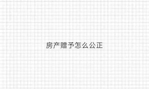 房产赠予怎么公正(房产赠予公正后未过户可以撤销吗)
