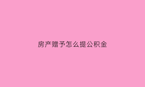 房产赠予怎么提公积金(赠予的房子可以提取住房公积金吗)