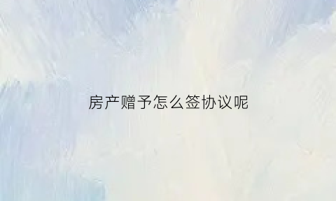 房产赠予怎么签协议呢(房产赠予协议范本)