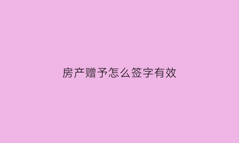 房产赠予怎么签字有效(房产赠予怎么写有效)