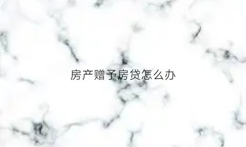 房产赠予房贷怎么办(房屋赠与后房贷谁来还)
