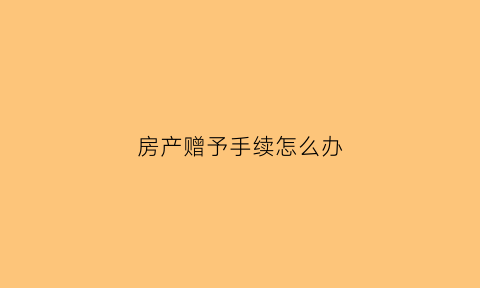 房产赠予手续怎么办(房产赠与手续办理流程)
