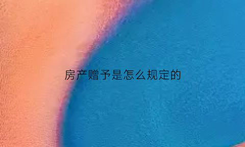 房产赠予是怎么规定的(房产赠予2021年新规定)