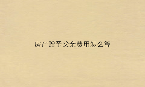 房产赠予父亲费用怎么算(房产赠予父母需要交税吗)
