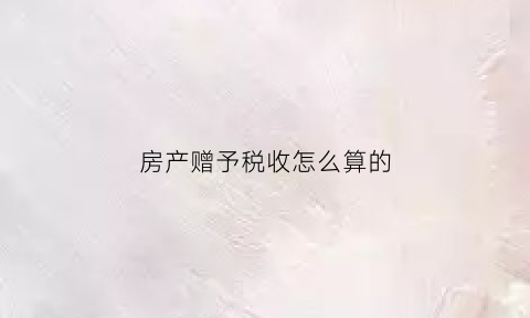 房产赠予税收怎么算的(房产赠与税费计算)