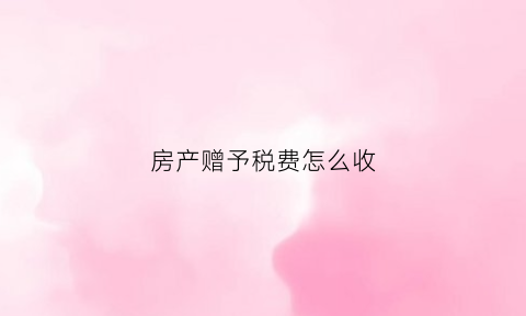 房产赠予税费怎么收(2019房产赠与税收费标准)