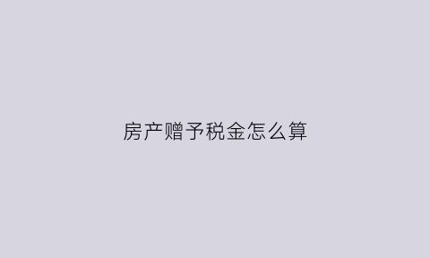 房产赠予税金怎么算(房产赠予税率多少)