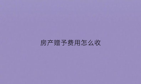 房产赠予费用怎么收(房屋赠与的费用怎么算)