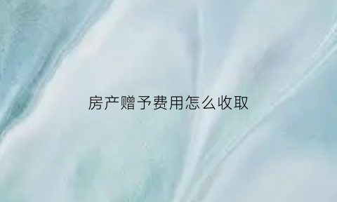 房产赠予费用怎么收取(房产赠予费用计算)
