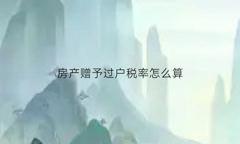 房产赠予过户税率怎么算(房产赠与过户税)