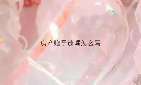 房产赠予遗嘱怎么写(房产赠送遗嘱怎么写)
