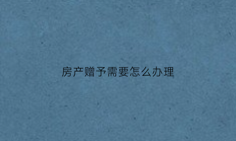 房产赠予需要怎么办理(房产赠与需要办理什么手续)