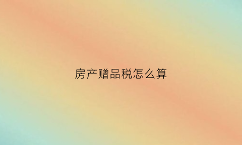房产赠品税怎么算(房产赠品税怎么算出来的)