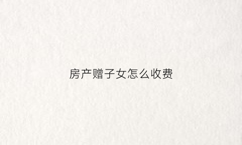 房产赠子女怎么收费(房产赠与子女怎么收费)