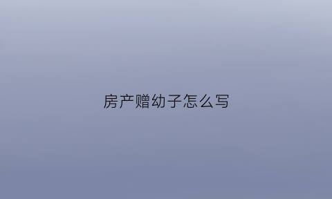房产赠幼子怎么写(房产赠幼子怎么写协议)