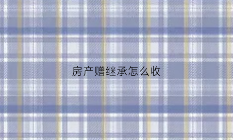 房产赠继承怎么收(房屋继承赠予)
