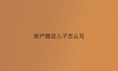 房产赠送儿子怎么写(房子产权赠送孩子如何写)